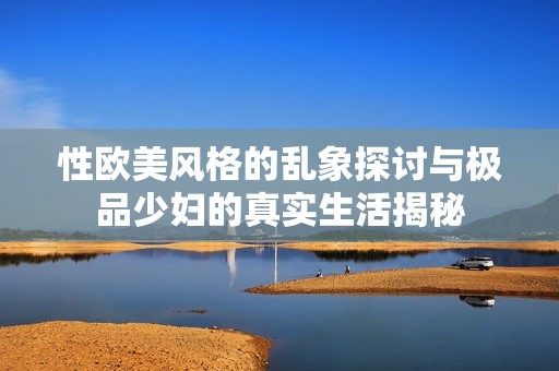 性欧美风格的乱象探讨与极品少妇的真实生活揭秘