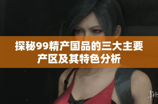 探秘99精产国品的三大主要产区及其特色分析