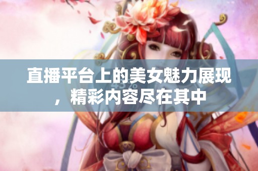 直播平台上的美女魅力展现，精彩内容尽在其中