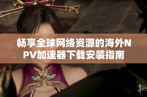 畅享全球网络资源的海外NPV加速器下载安装指南