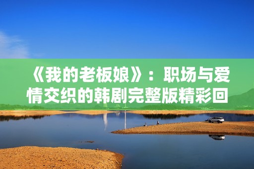 《我的老板娘》：职场与爱情交织的韩剧完整版精彩回顾