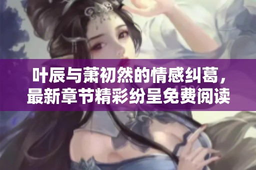 叶辰与萧初然的情感纠葛，最新章节精彩纷呈免费阅读