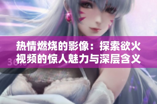 热情燃烧的影像：探索欲火视频的惊人魅力与深层含义