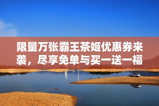 限量万张霸王茶姬优惠券来袭，尽享免单与买一送一福利