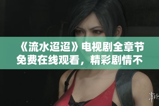 《流水迢迢》电视剧全章节免费在线观看，精彩剧情不容错过