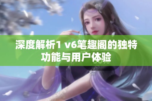 深度解析1 v6笔趣阁的独特功能与用户体验