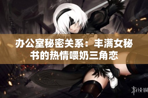 办公室秘密关系：丰满女秘书的热情喂奶三角恋