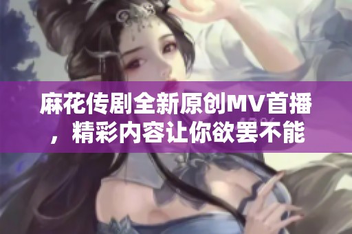 麻花传剧全新原创MV首播，精彩内容让你欲罢不能