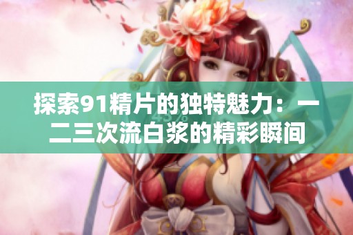 探索91精片的独特魅力：一二三次流白浆的精彩瞬间