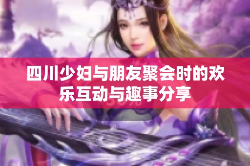 四川少妇与朋友聚会时的欢乐互动与趣事分享