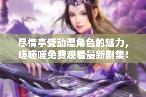尽情享受动漫角色的魅力，嗟嗟嗟免费观看最新剧集！