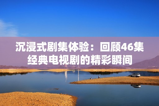 沉浸式剧集体验：回顾46集经典电视剧的精彩瞬间