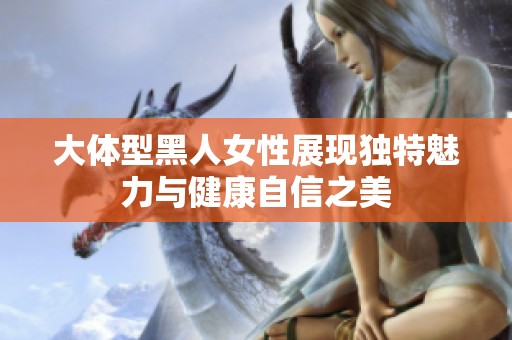 大体型黑人女性展现独特魅力与健康自信之美