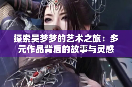 探索吴梦梦的艺术之旅：多元作品背后的故事与灵感
