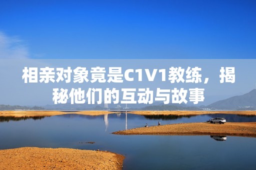 相亲对象竟是C1V1教练，揭秘他们的互动与故事