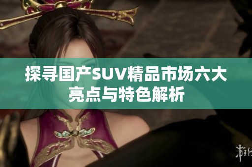 探寻国产SUV精品市场六大亮点与特色解析