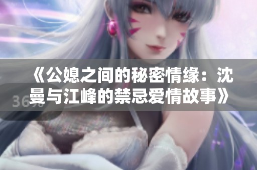 《公媳之间的秘密情缘：沈曼与江峰的禁忌爱情故事》