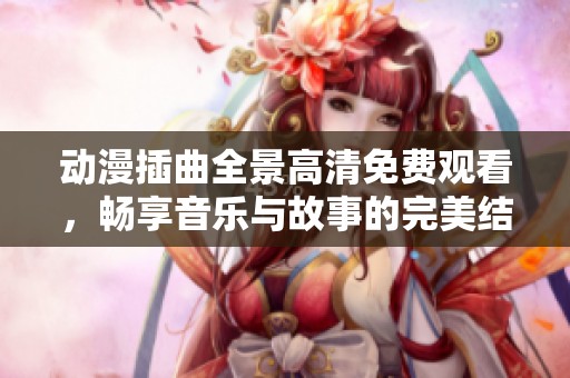 动漫插曲全景高清免费观看，畅享音乐与故事的完美结合