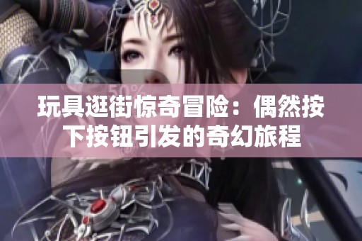 玩具逛街惊奇冒险：偶然按下按钮引发的奇幻旅程