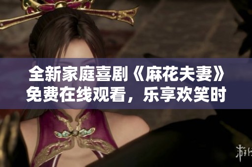 全新家庭喜剧《麻花夫妻》免费在线观看，乐享欢笑时光