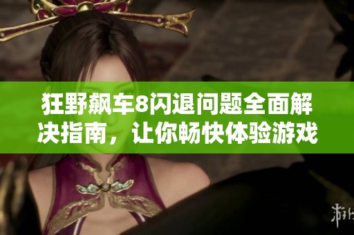 狂野飙车8闪退问题全面解决指南，让你畅快体验游戏乐趣