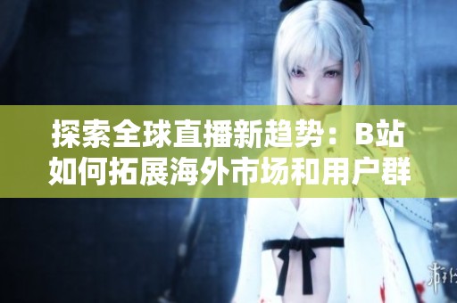 探索全球直播新趋势：B站如何拓展海外市场和用户群体