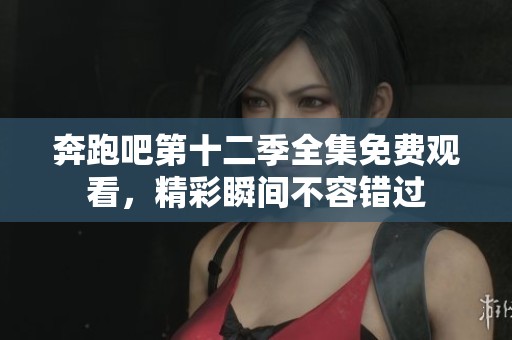 奔跑吧第十二季全集免费观看，精彩瞬间不容错过