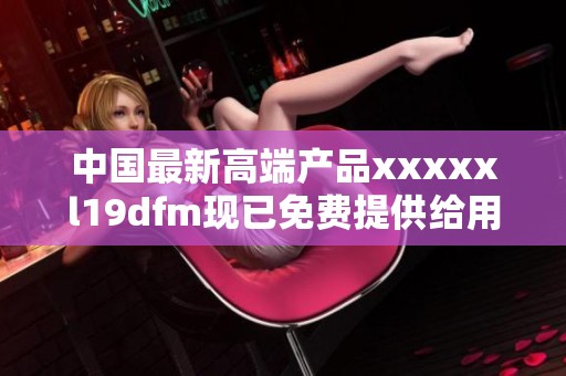 中国最新高端产品xxxxxl19dfm现已免费提供给用户使用