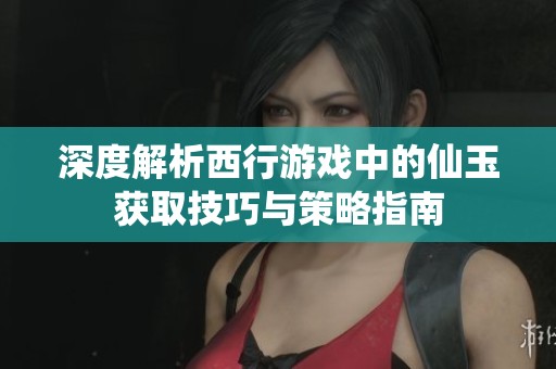 深度解析西行游戏中的仙玉获取技巧与策略指南