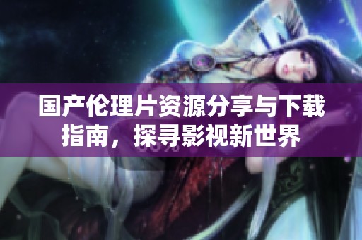 国产伦理片资源分享与下载指南，探寻影视新世界