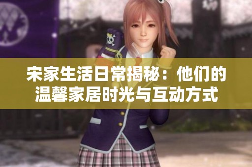 宋家生活日常揭秘：他们的温馨家居时光与互动方式