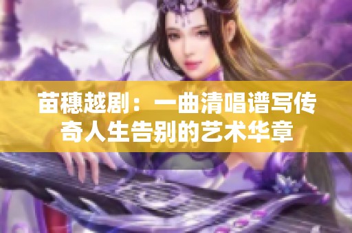 苗穗越剧：一曲清唱谱写传奇人生告别的艺术华章