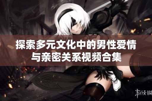 探索多元文化中的男性爱情与亲密关系视频合集