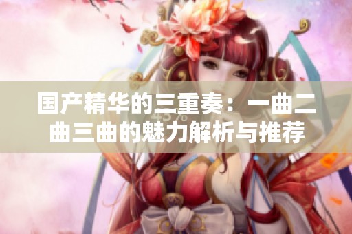 国产精华的三重奏：一曲二曲三曲的魅力解析与推荐