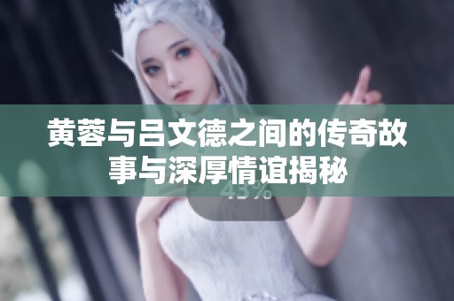 黄蓉与吕文德之间的传奇故事与深厚情谊揭秘
