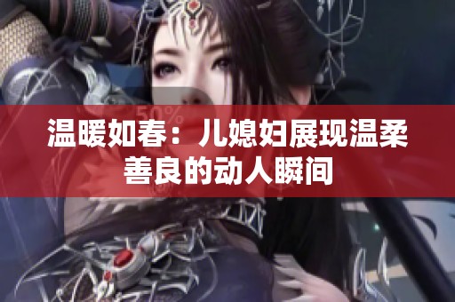 温暖如春：儿媳妇展现温柔善良的动人瞬间