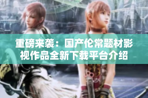 重磅来袭：国产伦常题材影视作品全新下载平台介绍
