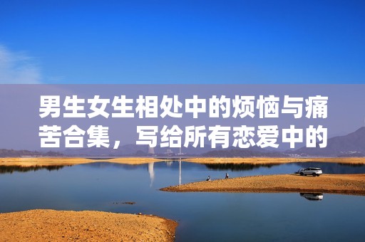 男生女生相处中的烦恼与痛苦合集，写给所有恋爱中的你