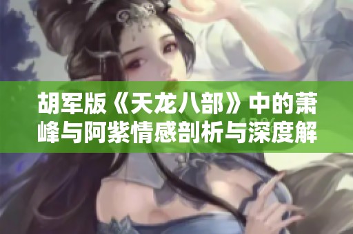 胡军版《天龙八部》中的萧峰与阿紫情感剖析与深度解读