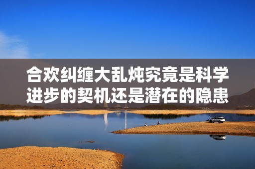 合欢纠缠大乱炖究竟是科学进步的契机还是潜在的隐患