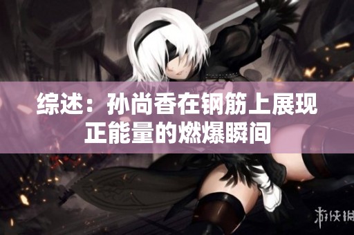 综述：孙尚香在钢筋上展现正能量的燃爆瞬间