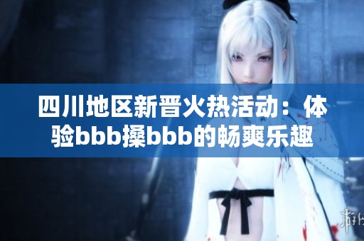 四川地区新晋火热活动：体验bbb搡bbb的畅爽乐趣