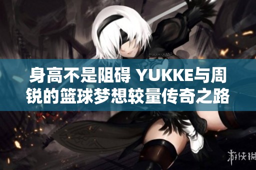 身高不是阻碍 YUKKE与周锐的篮球梦想较量传奇之路