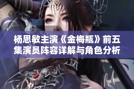 杨思敏主演《金梅瓶》前五集演员阵容详解与角色分析