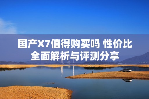 国产X7值得购买吗 性价比全面解析与评测分享