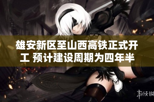 雄安新区至山西高铁正式开工 预计建设周期为四年半