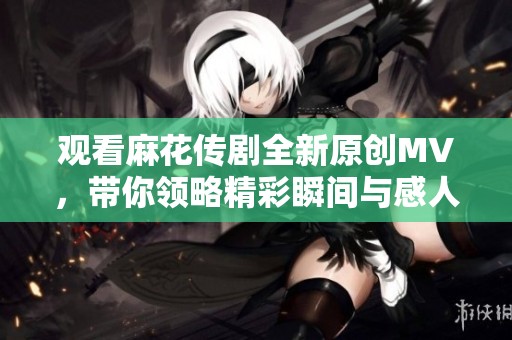 观看麻花传剧全新原创MV，带你领略精彩瞬间与感人故事