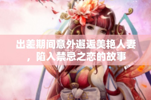 出差期间意外邂逅美艳人妻，陷入禁忌之恋的故事
