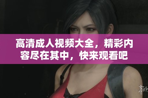 高清成人视频大全，精彩内容尽在其中，快来观看吧
