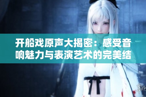 开船戏原声大揭密：感受音响魅力与表演艺术的完美结合